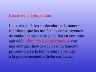 Efecto de la Temperatura La teoría cinético-molecular de la materia,  establece, que las moléculas constituyentes  de cualquier sustancia se hallan en continua  agitación  vibrando o desplazándose  con  una energía cinética que es directamente  proporcional a la temperatura absoluta  T   a la que se encuentre dicha sustancia. 