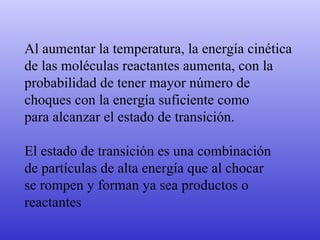 Al aumentar la temperatura, la energía cinética de las moléculas reactantes aumenta, con la probabilidad de tener mayor número de  choques con la energía suficiente como  para alcanzar el estado de transición. El estado de transición es una combinación  de partículas de alta energía que al chocar  se rompen y forman ya sea productos o  reactantes 