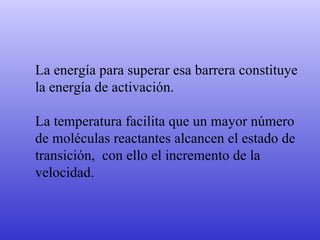 La energía para superar esa barrera constituye la energía de activación. La temperatura facilita que un mayor número de moléculas reactantes alcancen el estado de transición,  con ello el incremento de la velocidad. 