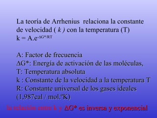 La teoría de Arrhenius  relaciona la constante  de velocidad (  k )  con la temperatura (T) k = A.e - ∆G* /RT A: Factor de frecuencia ∆ G* : Energía de activación de las moléculas,  T: Temperatura absoluta  k : Constante de la velocidad a la temperatura T R: Constante universal de los gases ideales  (1,987cal / mol.ºK)  la relación entre k y  ∆G* es inversa y exponencial 
