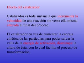 Efecto del catalizador Catalizador es toda sustancia que  incrementa la  velocidad  de una reacción sin verse ella misma  alterada  al final del proceso.  El catalizador en vez de aumentar la energía  cinética de las partículas para poder salvar la  valla de la  energía de activación, disminuye  la  altura de ésta, con lo cual facilita el proceso de  transformación.  