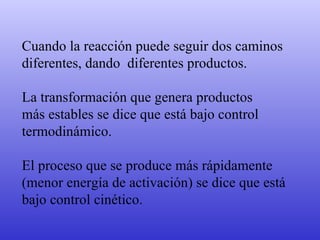 Cuando la reacción puede seguir dos caminos diferentes, dando  diferentes productos.  La transformación que genera productos  más estables se dice que está bajo control  termodinámico.  El proceso que se produce más rápidamente  (menor energía de activación) se dice que está  bajo control cinético. 