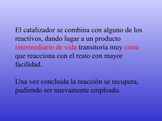 El catalizador se combina con alguno de los reactivos, dando lugar a un producto  intermediario de vida  transitoria muy  corta  que reacciona con el resto con mayor facilidad.  Una vez concluida la reacción se recupera, pudiendo ser nuevamente empleado. 
