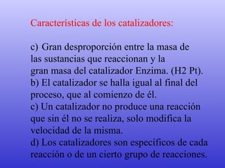 Características de los catalizadores: Gran desproporción entre la masa de  las sustancias que reaccionan y la  gran masa del catalizador Enzima. (H2 Pt). b) El catalizador se halla igual al final del  proceso, que al comienzo de él. c) Un catalizador no produce una reacción  que sin él no se realiza, solo modifica la  velocidad de la misma. d) Los catalizadores son específicos de cada  reacción o de un cierto grupo de reacciones. 
