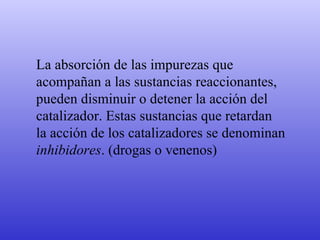 La absorción de las impurezas que  acompañan a las sustancias reaccionantes,  pueden disminuir o detener la acción del  catalizador. Estas sustancias que retardan  la acción de los catalizadores se denominan  inhibidores . (drogas o venenos) 