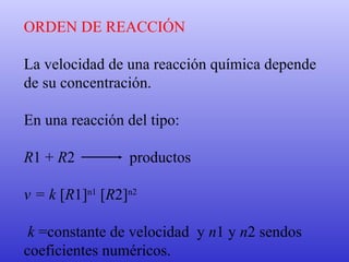 ORDEN DE REACCIÓN La velocidad de una reacción química depende de su concentración.  En una reacción del tipo: R 1 +  R 2  productos v = k  [ R 1] n1  [ R 2] n2 k  =constante de velocidad  y  n 1 y  n 2 sendos  coeficientes numéricos.   