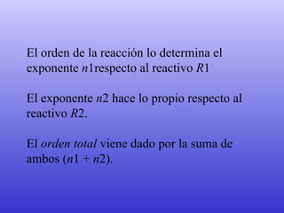 El orden de la reacción lo determina el  exponente  n 1respecto al reactivo  R 1  El exponente  n 2 hace lo propio respecto al reactivo  R 2.  El  orden total  viene dado por la suma de ambos ( n 1 +  n 2). 