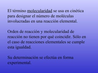 El término  molecularidad  se usa en cinética para designar el número de moléculas involucradas en una reacción elemental.  Orden de reacción y molecularidad de reacción no tienen por qué coincidir. Sólo en el caso de reacciones elementales se cumple esta igualdad.  Su determinación se efectúa en forma  experimental.  