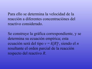 Para ello se determina la velocidad de la reacción a diferentes concentraciónes del reactivo considerado. Se construye la gráfica correspondiente, y se determina su ecuación empírica; esta ecuación será del tipo  v  =  k [ R ] n , siendo el  n  resultante el orden parcial de la reacción respecto del reactivo  R . 