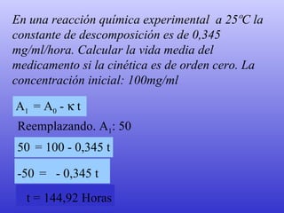 En una reacción química experimental  a 25ºC la constante de descomposición es de 0,345 mg/ml/hora. Calcular la vida media del medicamento si la cinética es de orden cero. La concentración inicial: 100mg/ml A 1  = A 0   -    t  50   = 100 - 0,345 t Reemplazando. A 1 : 50  -50   =  - 0,345 t   t = 144,92 Horas 