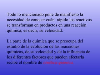 Todo lo mencionado pone de manifiesto la necesidad de conocer cuán  rápido los reactivos se transforman en productos en una reacción química, es decir, su velocidad.  La parte de la química que se preocupa del estudio de la evolución de las reacciones químicas, de su velocidad y de la influencia de los diferentes factores que pueden afectarla recibe el nombre de  cinética química. 