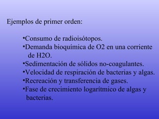 Ejemplos de primer orden: Consumo de radioisótopos. Demanda bioquímica de O2 en una corriente  de H2O. Sedimentación de sólidos no-coagulantes. Velocidad de respiración de bacterias y algas. Recreación y transferencia de gases. Fase de crecimiento logarítmico de algas y  bacterias. 