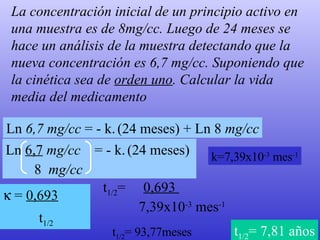 La concentración inicial de un principio activo en una muestra es de 8mg/cc. Luego de 24 meses se hace un análisis de la muestra detectando que la nueva concentración es 6,7 mg/cc. Suponiendo que la cinética sea de  orden uno . Calcular la vida media del medicamento Ln  6,7 mg/cc  = - k.   (24 meses) + Ln 8  mg/cc Ln  6,7  mg/cc   = - k.   (24 meses)  8  mg/cc k=7,39x10 -3  mes -1 t 1/2 =  0,693  7,39x10 -3  mes -1 t 1/2 = 93,77meses t 1/2 = 7,81 años    =  0,693 t 1/2   
