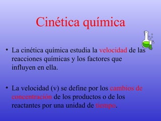 Cinética química La cinética química estudia la  velocidad  de las reacciones químicas y los factores que influyen en ella.  La velocidad (v) se define por los  cambios de concentración  de los productos o de los reactantes por una unidad de  tiempo .  