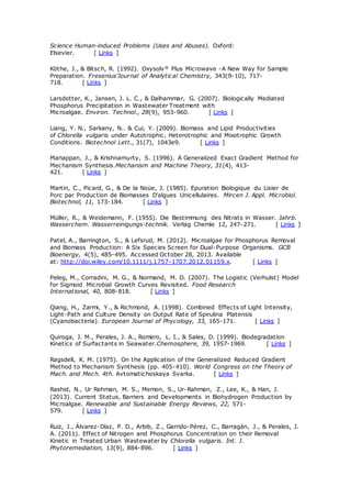 Science Human-induced Problems (Uses and Abuses). Oxford:
Elsevier. [ Links ]
Köthe, J., & Bitsch, R. (1992). Oxysolv® Plus Microwave -A New Way for Sample
Preparation. Fresenius'Journal of Analytical Chemistry, 343(9-10), 717-
718. [ Links ]
Larsdotter, K., Jansen, J. L. C., & Dalhammar, G. (2007). Biologically Mediated
Phosphorus Precipitation in Wastewater Treatment with
Microalgae. Environ. Technol., 28(9), 953-960. [ Links ]
Liang, Y. N., Sarkany, N.. & Cui, Y. (2009). Biomass and Lipid Productivities
of Chlorella vulgaris under Autotrophic, Heterotrophic and Mixotrophic Growth
Conditions. Biotechnol Lett., 31(7), 1043e9. [ Links ]
Mariappan, J., & Krishnamurty, S. (1996). A Generalized Exact Gradient Method for
Mechanism Synthesis.Mechanism and Machine Theory, 31(4), 413-
421. [ Links ]
Martin, C., Picard, G., & De la Noüe, J. (1985). Epuration Biologique du Lisier de
Porc par Production de Biomasses D'algues Unicellulaires. Mircen J. Appl. Microbiol.
Biotechnol, 11, 173-184. [ Links ]
Müller, R., & Weidemann, F. (1955). Die Bestimmung des Nitrats in Wasser. Jahrb.
Wasserchem. Wasserreinigungs-technik. Verlag Chemie 12, 247-271. [ Links ]
Patel, A., Barrington, S., & Lefsrud, M. (2012). Microalgae for Phosphorus Removal
and Biomass Production: A Six Species Screen for Dual-Purpose Organisms. GCB
Bioenergy, 4(5), 485-495. Accessed October 28, 2013. Available
at: http://doi.wiley.com/10.1111/j.1757-1707.2012.01159.x. [ Links ]
Peleg, M., Corradini, M. G., & Normand, M. D. (2007). The Logistic (Verhulst) Model
for Sigmoid Microbial Growth Curves Revisited. Food Research
International, 40, 808-818. [ Links ]
Qiang, H., Zarmi, Y., & Richmond, A. (1998). Combined Effects of Light Intensity,
Light-Path and Culture Density on Output Rate of Spirulina Platensis
(Cyanobacteria). European Journal of Phycology, 33, 165-171. [ Links ]
Quiroga, J. M., Perales, J. A., Romero, L. I., & Sales, D. (1999). Biodegradation
Kinetics of Surfactants in Seawater.Chemosphere, 39, 1957-1969. [ Links ]
Ragsdell, K. M. (1975). On the Application of the Generalized Reduced Gradient
Method to Mechanism Synthesis (pp. 405-410). World Congress on the Theory of
Mach. and Mech. 4th. Avtomaticheskaya Svarka. [ Links ]
Rashid, N., Ur Rehman, M. S., Memon, S., Ur-Rahman, Z., Lee, K., & Han, J.
(2013). Current Status, Barriers and Developments in Biohydrogen Production by
Microalgae. Renewable and Sustainable Energy Reviews, 22, 571-
579. [ Links ]
Ruiz, J., Álvarez-Díaz, P. D., Arbib, Z., Garrido-Pérez, C., Barragán, J., & Perales, J.
A. (2011). Effect of Nitrogen and Phosphorus Concentration on their Removal
Kinetic in Treated Urban Wastewater by Chlorella vulgaris. Int. J.
Phytoremediation, 13(9), 884-896. [ Links ]
 