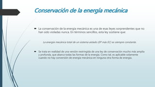 Conservación de la energía mecánica
 La conservación de la energía mecánica es una de esas leyes sorprendentes que no
han sido violadas nunca. En términos sencillos, esta ley sostiene que:
La energía mecánica total de un sistema aislado (EP más EC) es siempre constante.
 Se trata en realidad de una versión restringida de una ley de conservación mucho más amplia
y profunda, que abarca todas las formas de la energía. Como tal, es aplicable solamente
cuando no hay conversión de energía mecánica en ninguna otra forma de energía.
 