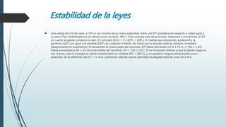 Estabilidad de la leyes
 Una pelota de 2 N de peso, a 100 m por encima de su mano extendida, tiene una EP gravitacional respecto a usted igual a
su peso (Fw) multiplicado por su altura inicial, es decir, 200 J. Esta energía está almacenada, dispuesta a convertirse en EC
en cuanto la pelota comience a caer. En principio (EC)( = 0 y (EP), = 200 J. A medida que desciende, acelerando, la
ganancia Δ(EC) es igual a la perdida Δ(EP) en cualquier instante, de modo que la energía total es siempre constante
(despreciando el rozamiento). Al descender la cuarta parte del recorrido, EP habrá decrecido a 2 N x 75 m, o 150 J, y EC
habrá aumentado a 50 J. En el punto medio del recorrido, EP = 100 J = EC. En el momento anterior a que la pelota caiga en
sus manos, toda la energía se habrá transformado en cinética (EC = 200 J), y no quedará ninguna almacenada como
potencial. De la definición de EC = ½ mv2, podremos calcular que la velocidad de llegada será de unos 44.3 m/s.
 
