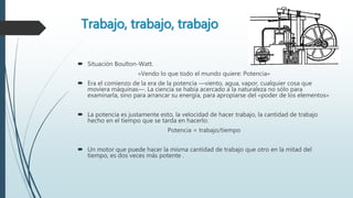 Trabajo, trabajo, trabajo
 Situación Boulton-Watt.
«Vendo lo que todo el mundo quiere: Potencia»
 Era el comienzo de la era de la potencia —viento, agua, vapor, cualquier cosa que
moviera máquinas—. La ciencia se había acercado a la naturaleza no sólo para
examinarla, sino para arrancar su energía, para apropiarse del «poder de los elementos»
 La potencia es justamente esto, la velocidad de hacer trabajo, la cantidad de trabajo
hecho en el tiempo que se tarda en hacerlo:
Potencia = trabajo/tiempo
 Un motor que puede hacer la misma cantidad de trabajo que otro en la mitad del
tiempo, es dos veces más potente .
 