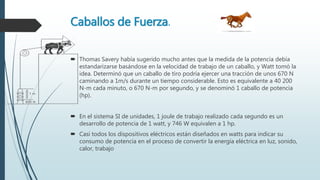 Caballos de Fuerza.
 Thomas Savery había sugerido mucho antes que la medida de la potencia debía
estandarizarse basándose en la velocidad de trabajo de un caballo, y Watt tomó la
idea. Determinó que un caballo de tiro podría ejercer una tracción de unos 670 N
caminando a 1m/s durante un tiempo considerable. Esto es equivalente a 40 200
N-m cada minuto, o 670 N-m por segundo, y se denominó 1 caballo de potencia
(hp).
 En el sistema SI de unidades, 1 joule de trabajo realizado cada segundo es un
desarrollo de potencia de 1 watt, y 746 W equivalen a 1 hp.
 Casi todos los dispositivos eléctricos están diseñados en watts para indicar su
consumo de potencia en el proceso de convertir la energía eléctrica en luz, sonido,
calor, trabajo
 