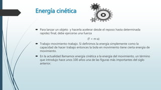 Energía cinética
 Para lanzar un objeto y hacerla acelerar desde el reposo hasta determinada
rapidez final, debe ejercerse una fuerza
(F = m∙a)
 Trabajo-movimiento-trabajo. Si definimos la energía simplemente como la
capacidad de hacer trabajo entonces la bola en movimiento tiene cierta energía de
movimiento.
 En la actualidad llamamos energía cinética a la energía del movimiento, un término
que introdujo hace unos 100 años una de las figuras más importantes del siglo
anterior.
 