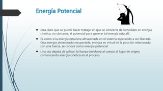 Energía Potencial
 Esta claro que se puede hacer trabajo sin que se convierta de inmediato en energía
cinética; no obstante, el potencial para generar tal energía está allí.
 Es como si la energía estuviera almacenada en el sistema esperando a ser liberada.
Esta energía almacenada recuperable, energía en virtud de la posición relacionada
con una fuerza, se conoce como energía potencial
 Una vez dejada de aplicar, la fuerza devolverá al cuerpo al lugar de origen,
comunicando energía cinética en el proceso.
 