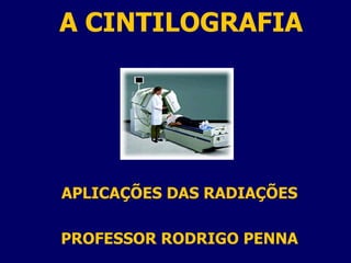 A CINTILOGRAFIA APLICAÇÕES DAS RADIAÇÕES PROFESSOR RODRIGO PENNA 