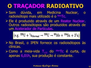 O  TRAÇADOR  RADIOATIVO Sem dúvida, em Medicina Nuclear, o radioisótopo mais utilizado é o  99m Tc. Ele é produzido através de um  Reator Nuclear . Outros radioisótopos são produzidos através de um  Acelerador de Partículas . No Brasil, o IPEN fornece os radioisótopos às clínicas. Como a meia-vida  T 1/2  do  99m Tc  é curta, de apenas  6,01h , sua produção é constante. Professor  Rodrigo Penna 