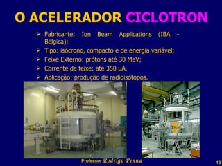 O ACELERADOR  CICLOTRON Fabricante: Ion Beam Applications (IBA - Bélgica);  Tipo: isócrono, compacto e de energia variável;  Feixe Externo: prótons até 30 MeV;  Corrente de feixe: até 350 µA.  Aplicação: produção de radioisótopos.  Professor  Rodrigo Penna 