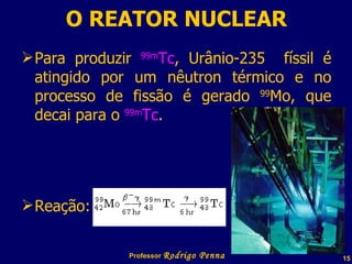 O REATOR NUCLEAR Para produzir  99m Tc , Urânio-235  físsil é atingido por um nêutron térmico e no processo de fissão é gerado  99 Mo, que decai para o  99m Tc . Reação:  Professor  Rodrigo Penna 