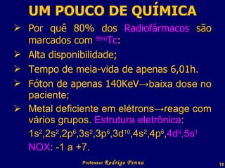 UM POUCO DE QUÍMICA Por quê 80% dos  Radiofármacos  são marcados com  99m Tc : Alta disponibilidade; Tempo de meia-vida de apenas 6,01h. Fóton de apenas 140KeV ->baixa dose no paciente; Metal deficiente em elétrons->reage com vários grupos.  Estrutura eletrônica : 1s 2 ,2s 2 ,2p 6 ,3s 2 ,3p 6 ,3d 10 ,4s 2 ,4p 6 , 4d 6 ,5s 1 NOX : -1 a +7. Professor  Rodrigo Penna 