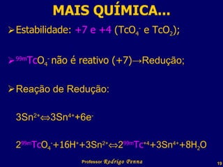 MAIS QUÍMICA... Estabilidade:  +7 e +4  (TcO 4 -  e TcO 2 ); 99m Tc O 4 -  não é reativo (+7) ->Redução; Reação de Redução: 3Sn 2+  3Sn 4+ +6e - 2 99m Tc O 4 - +16H + + 3Sn 2+  2 99m Tc +4 + 3Sn 4+ +8H 2 O Professor  Rodrigo Penna  www.fisicanovestibular.com.br   