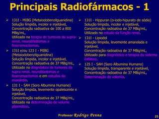 Principais Radiofármacos - 1 131I - MIBG (Metaiodobenzilguanidina)  Solução límpida, incolor e injetável, Concentração radioativa de 100 a 800 MBq/mL, Utilizado na  terapia de tumores da supra-renal, neuroblastomas e feocromocitomas . 131I e/ou 123 I - MIBG (Metaiodobenzilguanidina) Solução límpida, incolor e injetável, Concentração radioativa de 37 MBq/mL, Utilizado no  diagnóstico de tumores da supra renal, neuroblastomas e feocromocitomas  e em  estudos do miocárdio . 131 I - SAH (Soro Albumina Humano) Solução límpida, levemente opalescente e injetável, Concentração radioativa de 37 MBq/mL, Utilizado na  determinação de volume plasmático . 131I - Hippuran (o-iodo-hipurato de sódio) Solução límpida, incolor e injetável, Concentração radioativa de 37 MBq/mL, Utilizado no  estudo da função renal . 131I - Lipiodol Solução límpida, levemente amarelada e injetável, Concentração radioativa de 37 MBq/mL, Utilizado para  diagnóstico e terapia do sistema linfático . 125 I - SAH (Soro Albumina Humano) Solução límpida, transparente e injetável, Concentração radioativa de 37 MBq/mL, Determinação de volemia . Professor  Rodrigo Penna  www.fisicanovestibular.com.br   