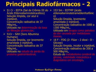 Principais Radiofármacos - 2 51 Cr - EDTA (Sal de Crômio III do Ácido Etilenodiaminotetracético) Solução límpida, cor azul e injetável, Concentração radioativa de 37 MBq/mL, Utilizado na  determinação da taxa de filtração glomerular . 51Cr - SAH (Soro Albumina Humano) Solução límpida, cor levemente amarelada e injetável, Concentração radioativa de 37 MBq/mL, Utilizado no  estudo da perda da proteína gastrointestinal . 153 Sm - EDTMP (ácido etilenodiaminotetrametilenfosfônico)  Solução límpida, levemente amarelada e injetável, Concentração radioativa de 1000 a 1300 MBq/mL, Utilizado em  terapia como paliativo da dor causada por metástases ósseas . 18 F - FDG (2- Flúor - 2 dioxi - D - Glicose)  Solução límpida, incolor e injetável, Concentração radioativa de 200 a 500 MBq/mL, Estudo do  metabolismo cerebral de glicose, viabilidade miocárdica e diagnóstico em oncologia . Professor  Rodrigo Penna 