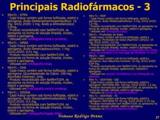 99mTc - DTPA · Cada frasco contém sob forma liofilizada, estéril e apirógena: Ácido Dietilenotriaminopentacético: 10 mg; SnCl2.2H2O: 1 mg; Ácido p-Aminobenzóico: 2,0mg,  · Produto reconstituído com Na99mTcO4, se apresenta na forma de solução límpida, incolor, estéril e apirógena, · Utilizado em  cintilografia renal e cerebral . 99mTc - DMSA · Cada frasco contém sob forma liofilizada, estéril e apirógena: Ácido Dimercaptosuccínico: 1 mg; SnCl2.2H2O: 0,41 mg, · Produto reconstituído com Na99mTcO4, se apresenta na forma de solução límpida, incolor, estéril e apirógena, · Utilizado em  cintilografia renal . 99mTc - GHA · Cada frasco contém sob forma liofilizada, estéril e apirógena: Glucoheptonato de Cálcio: 100 mg; Ascorbato Estanoso: 2mg, · Produto reconstituído com Na99mTcO4, se apresenta na forma de solução límpida, incolor, estéril e apirógena, · Utilizado em  cintilografia renal e cerebral . 99mTc - DISIDA · Cada frasco contém sob forma liofilizada, estéril e apirógena: Ácido Diisopropiliminodiacético: 20 mg; SnCl2.2H2O: 0,5 mg, · Produto reconstituído com Na99mTcO4, se apresenta na forma de solução límpida, incolor, estéril e apirógena, · Utilizado em  cintilografia hepato-biliar . 99m Tc - MDP · Cada frasco contém sob forma liofilizada, estéril e apirógena: Ácido Metilenodifosfônico: 5 mg; SnCl2.2H2O: 1,0 mg, · Produto reconstituído com Na99mTcO4, se apresenta na forma de solução límpida, incolor, estéril e apirógena, · Utilizado em  cintilografia óssea . 99mTc - Pirofosfato de Sódio · Cada frasco contém sob forma liofilizada, estéril e apirógena: Pirofosfato de Sódio (Na2P2O7.10H2O): 10 mg; SnCl2.2H2O: 2,0 mg, · Produto reconstituído com Na99mTcO4, se apresenta na forma de solução límpida, incolor, estéril e apirógena, · Utilizado em  cintilografia óssea, no diagnóstico do infarto agudo do miocárdio e na marcação de hemácias "in vivo ". 99mTc - SAH · Cada frasco contém sob forma liofilizada, estéril e apirógena: Soro Albumina Humano: 10 mg; SnCl2.2H2O: 0,04 mg, · Produto reconstituído com Na99mTcO4, se apresenta na forma de solução límpida, opalescente, injetável e apirógena, · Utilizado em  estudos circulatórios e na cintilografia de placenta . 99m Tc - DEXTRAN - 500 · Cada frasco contém sob forma liofilizada, estéril e apirógena: DEXTRAN-500: 100 mg; SnCl2.2H2O: 1,5 mg, · Produto reconstituído com Na99mTcO4, se apresenta na forma de solução coloidal, estéril e apirógena, · Utilizado no  estudo do sistema linfático . 99m Tc - DEXTRAN - 70 · Cada frasco contém sob forma liofilizada, estéril e apirógena: DEXTRAN-70: 50 mg; SnCl2.2H2O: 0,75 mg, · Produto reconstituído com Na99mTcO4, se apresenta na forma de solução coloidal, estéril e apirógena, · Utilizado no  estudo do sistema linfático . Principais Radiofármacos - 3 Professor  Rodrigo Penna 