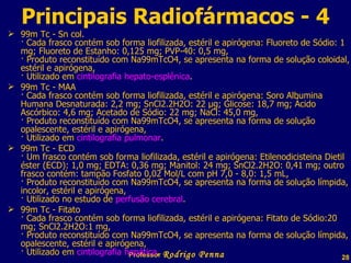 99m Tc - Sn col. · Cada frasco contém sob forma liofilizada, estéril e apirógena: Fluoreto de Sódio: 1 mg; Fluoreto de Estanho: 0,125 mg; PVP-40: 0,5 mg, · Produto reconstituído com Na99mTcO4, se apresenta na forma de solução coloidal, estéril e apirógena, · Utilizado em  cintilografia hepato-esplênica . 99m Tc - MAA · Cada frasco contém sob forma liofilizada, estéril e apirógena: Soro Albumina Humana Desnaturada: 2,2 mg; SnCl2.2H2O: 22 µg; Glicose: 18,7 mg; Ácido Ascórbico: 4,6 mg; Acetado de Sódio: 22 mg; NaCl: 45,0 mg,  · Produto reconstituído com Na99mTcO4, se apresenta na forma de solução opalescente, estéril e apirógena, · Utilizado em  cintilografia pulmonar . 99m Tc - ECD · Um frasco contém sob forma liofilizada, estéril e apirógena: Etilenodicisteina Dietil éster (ECD): 1,0 mg; EDTA: 0,36 mg; Manitol: 24 mg; SnCl2.2H2O: 0,41 mg; outro frasco contém: tampão Fosfato 0,02 Mol/L com pH 7,0 - 8,0: 1,5 mL, · Produto reconstituído com Na99mTcO4, se apresenta na forma de solução límpida, incolor, estéril e apirógena, · Utilizado no estudo de  perfusão cerebral .  99m Tc - Fitato  · Cada frasco contém sob forma liofilizada, estéril e apirógena: Fitato de Sódio:20 mg; SnCl2.2H2O:1 mg, · Produto reconstituído com Na99mTcO4, se apresenta na forma de solução límpida, opalescente, estéril e apirógena, · Utilizado em  cintilografia hepática . Principais Radiofármacos - 4 Professor  Rodrigo Penna 