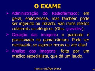 O EXAME Administração do Radiofármaco : em geral, endovenosa, mas também pode ser ingerido ou inalado. São raros efeitos colaterais ou alérgicos (Obs:  gravidez ). Geração das imagens : o paciente é posicionado na gama-câmara. Pode ser necessário se esperar horas ou até dias! Análise das imagens : feita por um médico especialista, que dá um laudo. Professor  Rodrigo Penna  www.fisicanovestibular.com.br   