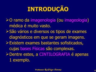 INTRODUÇÃO O ramo da  imagenologia  (ou  imageologia ) médica é muito vasto. São vários e diversos os tipos de exames diagnósticos em que se geram imagens. Existem exames bastantes sofisticados, cujas  bases Físicas  são complexas. Dentre estes, a  CINTILOGRAFIA  é apenas 1 exemplo. Professor  Rodrigo Penna  www.fisicanovestibular.com.br   