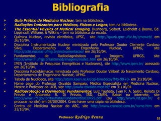 Bibliografia Guia Prático de Medicina Nuclear , tem na biblioteca. Radiações Ionizantes para Médicos, Físicos e Leigos , tem na biblioteca. The Essential Physics of Medical Imaging , Bushberg, Seibert, Leidholdt e Boone, Ed.  Lippincott Williams & Wilkins - tem na biblioteca da escola. Química Nuclear, revista eletrônica, UFSC,  site  http://quark.qmc.ufsc.br/qmcweb/  em 26/10/04. Disciplina Instrumentação Nuclear ministrada pelo Professor Doutor Clemente Cardoso Silva, Departamento de Engenharia Nuclear, UFMG, site  http://cctn.nuclear.ufmg.br/instrumentacao/  em 26/10/04. Fundamentos de Radiodiagnósticos por Imagem, UFRGS, site  http://www.if.ufrgs.br/ast/med/imagens/node1.htm  em 26/10/04. IPEN (Instituto de Pesquisas Energéticas e Nucleares), site  http://www.ipen.br/  acessado em 26/10/04. Disciplina Radiofármacos ministrada pelo Professor Doutor Valbert do Nascimento Cardoso, Departamento de Engenharia Nuclear, UFMG. Tabela de Nuclídeos, site  http://atom.kaeri.re.kr/cgi-bin/decay?Mo-99+B-  em 31/10/04. Home page do Professor Osvaldo Sampaio, Médico Especialista em Medicina Nuclear, Mestre e Professor da UCB, site  http://www.osvaldo.med.br/  em 31/10/04. Radioproteção e Dosimetria: Fundamentos , Luiz Tauhata, Ivan P. A. Salati, Renato Di Prinzio e Antonieta R. Di Prinzio, IRD, CNEN. Baixei na internete, site  http://www.ird.gov.br/tauhata/FundamentosCORv5.pdf  (ou  http://www.ird.gov.br/  e procurar no site) em 08/08/2004. Creio haver uma cópia na biblioteca. Centro de Medicina Nuclear do ABC, site  http://www.cmnabc.com.br/home.htm  em 31/10/04. Professor  Rodrigo Penna  www.fisicanovestibular.com.br   