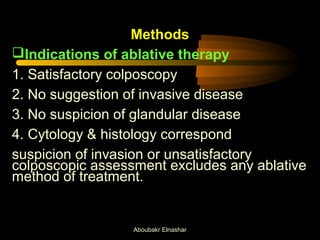 Methods 
Indications of ablative therapy 
1. Satisfactory colposcopy 
2. No suggestion of invasive disease 
3. No suspicion of glandular disease 
4. Cytology & histology correspond 
suspicion of invasion or unsatisfactory 
colposcopic assessment excludes any ablative 
method of treatment. 
Aboubakr Elnashar 
 
