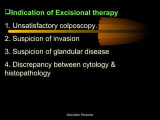 Indication of Excisional therapy 
1. Unsatisfactory colposcopy. 
2. Suspicion of invasion 
3. Suspicion of glandular disease 
4. Discrepancy between cytology & 
histopathology 
Aboubakr Elnashar 
 