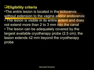 Eligibility criteria 
•The entire lesion is located in the ectocervix 
without extension to the vagina and/or endocervix 
• The lesion is visible in its entire extent and does 
not extend more than 2 to 3 mm into the canal 
• The lesion can be adequately covered by the 
largest available cryotherapy probe (2.5 cm); the 
lesion extends ≤2 mm beyond the cryotherapy 
probe 
Aboubakr Elnashar 
 