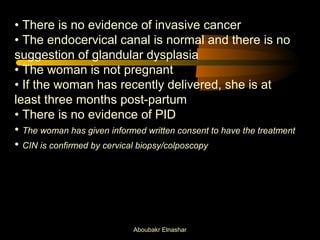 • There is no evidence of invasive cancer 
• The endocervical canal is normal and there is no 
suggestion of glandular dysplasia 
• The woman is not pregnant 
• If the woman has recently delivered, she is at 
least three months post-partum 
• There is no evidence of PID 
• The woman has given informed written consent to have the treatment 
• CIN is confirmed by cervical biopsy/colposcopy 
Aboubakr Elnashar 
 