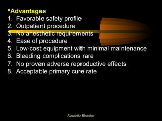 Advantages 
1. Favorable safety profile 
2. Outpatient procedure 
3. No anesthetic requirements 
4. Ease of procedure 
5. Low-cost equipment with minimal maintenance 
6. Bleeding complications rare 
7. No proven adverse reproductive effects 
8. Acceptable primary cure rate 
Aboubakr Elnashar 
 