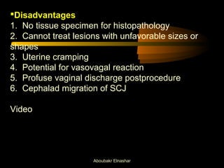 Disadvantages 
1. No tissue specimen for histopathology 
2. Cannot treat lesions with unfavorable sizes or 
shapes 
3. Uterine cramping 
4. Potential for vasovagal reaction 
5. Profuse vaginal discharge postprocedure 
6. Cephalad migration of SCJ 
Video 
Aboubakr Elnashar 
 