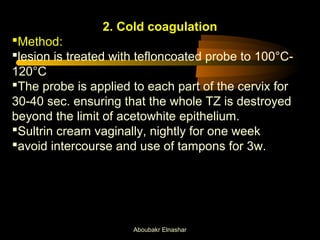 2. Cold coagulation 
Method: 
lesion is treated with tefloncoated probe to 100°C- 
120°C 
The probe is applied to each part of the cervix for 
30-40 sec. ensuring that the whole TZ is destroyed 
beyond the limit of acetowhite epithelium. 
Sultrin cream vaginally, nightly for one week 
avoid intercourse and use of tampons for 3w. 
Aboubakr Elnashar 
 