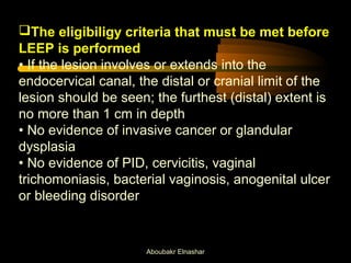 The eligibiligy criteria that must be met before 
LEEP is performed 
• If the lesion involves or extends into the 
endocervical canal, the distal or cranial limit of the 
lesion should be seen; the furthest (distal) extent is 
no more than 1 cm in depth 
• No evidence of invasive cancer or glandular 
dysplasia 
• No evidence of PID, cervicitis, vaginal 
trichomoniasis, bacterial vaginosis, anogenital ulcer 
or bleeding disorder 
Aboubakr Elnashar 
 