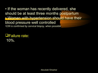 • If the woman has recently delivered, she 
should be at least three months postpartum 
• Women with hypertension should have their 
blood pressure well controlled 
•CIN is confirmed by cervical biopsy, when possible 
Failure rate: 
10%. 
Aboubakr Elnashar 
 