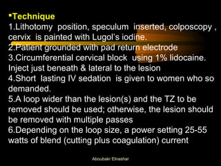 Technique 
1.Lithotomy position, speculum inserted, colposcopy , 
cervix is painted with Lugol’s iodine. 
2.Patient grounded with pad return electrode 
3.Circumferential cervical block using 1% lidocaine. 
Inject just beneath & lateral to the lesion 
4.Short lasting IV sedation is given to women who so 
demanded. 
5.A loop wider than the lesion(s) and the TZ to be 
removed should be used; otherwise, the lesion should 
be removed with multiple passes 
6.Depending on the loop size, a power setting 25-55 
watts of blend (cutting plus coagulation) current 
Aboubakr Elnashar 
 