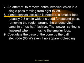 7. An attempt to remove entire involved lesion in a 
single pass moving from right to left. 
8. If endocervical excision is needed, a smaller loop 
(usually 0.8 cm in width) is used for second pass, 
removing the region around the endocervical 
canal in a “top hat” fashion. The power setting is 
lowered when using the smaller loop. 
9. Coagulate the base of the cone by the ball 
electrode (60 W) even if no apparent bleeding 
Aboubakr Elnashar 
 