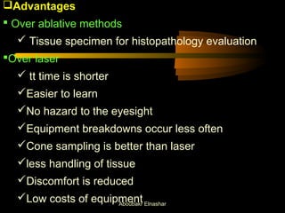 Advantages 
 Over ablative methods 
 Tissue specimen for histopathology evaluation 
Over laser 
 tt time is shorter 
Easier to learn 
No hazard to the eyesight 
Equipment breakdowns occur less often 
Cone sampling is better than laser 
less handling of tissue 
Discomfort is reduced 
Low costs of equipment 
Aboubakr Elnashar 
 